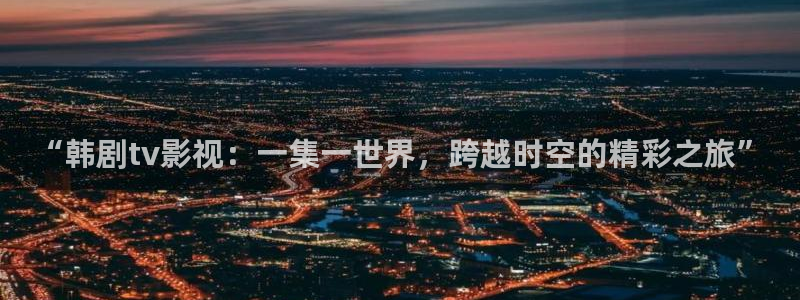 保利中环国际影城：“韩剧tv影视：一集一世界，跨越时空的精彩之旅”